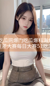 51吃瓜网爆门吃瓜爆料海角论坛反差大赛每日大赛51吃瓜女团